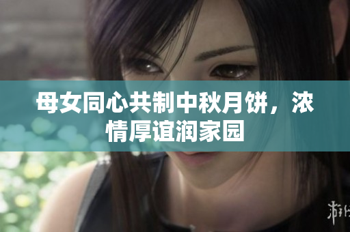 母女同心共制中秋月餅，濃情厚誼潤家園