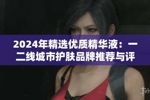 2024年精選優(yōu)質(zhì)精華液：一二線城市護膚品牌推薦與評測