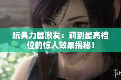 玩具力量激發(fā)：調到最高檔位的驚人效果揭秘！