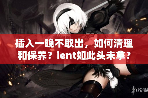 插入一晚不取出，如何清理和保養(yǎng)？ient如此頭未拿？