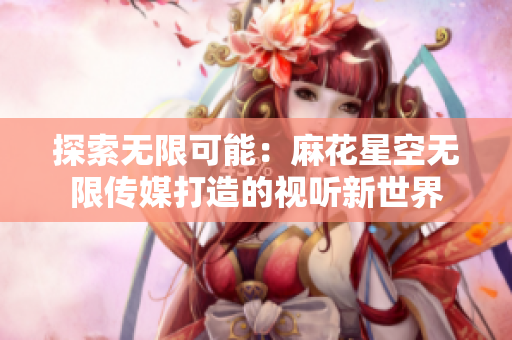 探索無限可能：麻花星空無限傳媒打造的視聽新世界