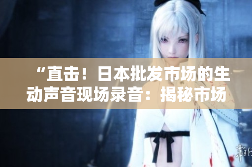 “直擊！日本批發(fā)市場的生動聲音現(xiàn)場錄音：揭秘市場運作的背后”