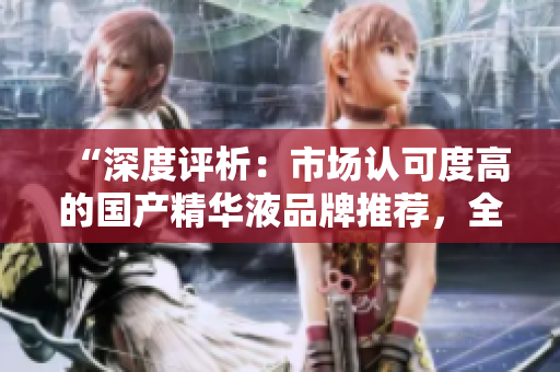 “深度評(píng)析：市場(chǎng)認(rèn)可度高的國(guó)產(chǎn)精華液品牌推薦，全面解讀一二三區(qū)的優(yōu)秀產(chǎn)品”