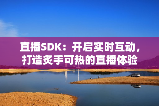 直播SDK：開啟實時互動，打造炙手可熱的直播體驗