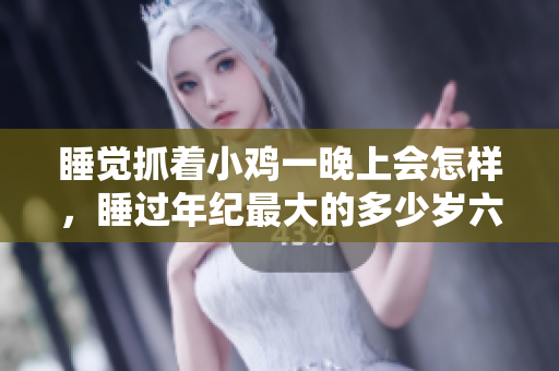 睡覺(jué)抓著小雞一晚上會(huì)怎樣，睡過(guò)年紀(jì)最大的多少歲六十多，水潤(rùn)緊致銷魂低吟古代，水潤(rùn)緊致銷魂低吟，說(shuō)說(shuō)都是怎么的干對(duì)象的，睡眠を取らなくてもいい183