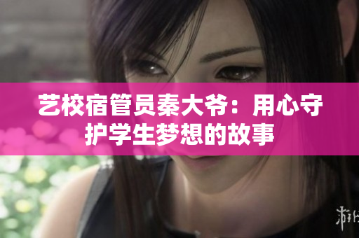 藝校宿管員秦大爺：用心守護(hù)學(xué)生夢(mèng)想的故事