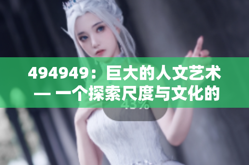 494949：巨大的人文藝術(shù) — 一個(gè)探索尺度與文化的故事