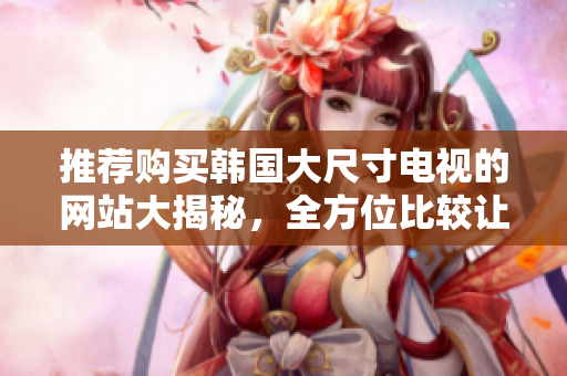 推薦購(gòu)買(mǎi)韓國(guó)大尺寸電視的網(wǎng)站大揭秘，全方位比較讓你輕松選購(gòu)