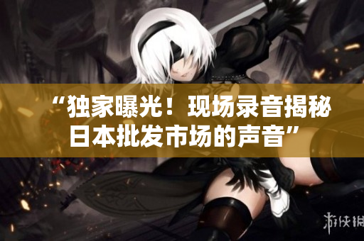 “獨(dú)家曝光！現(xiàn)場(chǎng)錄音揭秘日本批發(fā)市場(chǎng)的聲音”