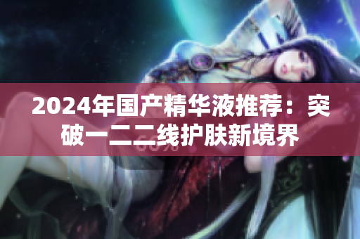 2024年國(guó)產(chǎn)精華液推薦：突破一二二線護(hù)膚新境界