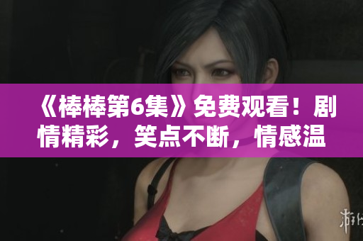 《棒棒第6集》免費觀看！劇情精彩，笑點不斷，情感溫馨！