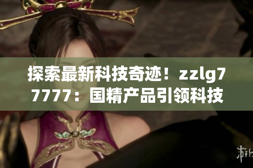 探索最新科技奇跡！zzlg77777：國精產(chǎn)品引領(lǐng)科技革命