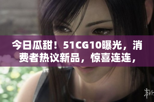 今日瓜甜！51CG10曝光，消費者熱議新品，驚喜連連，真相揭曉，快來看看！