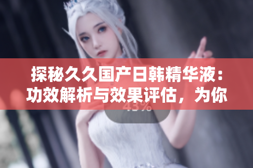 探秘久久國產(chǎn)日韓精華液：功效解析與效果評估，為你揭秘最新護膚秘籍