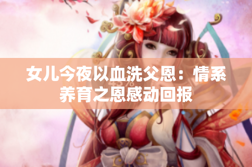 女兒今夜以血洗父恩：情系養(yǎng)育之恩感動(dòng)回報(bào)