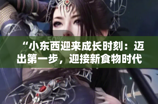 “小東西迎來成長時(shí)刻：邁出第一步，迎接新食物時(shí)代！”