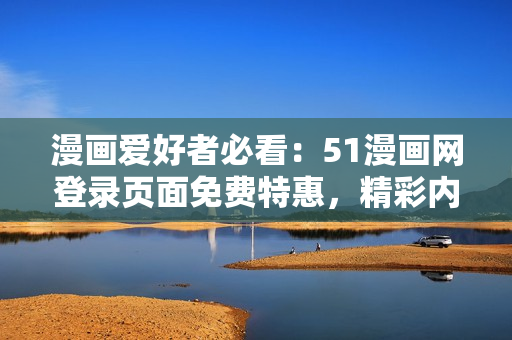 漫畫愛好者必看：51漫畫網(wǎng)登錄頁面免費特惠，精彩內(nèi)容一鍵暢享