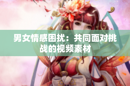 男女情感困擾：共同面對(duì)挑戰(zhàn)的視頻素材