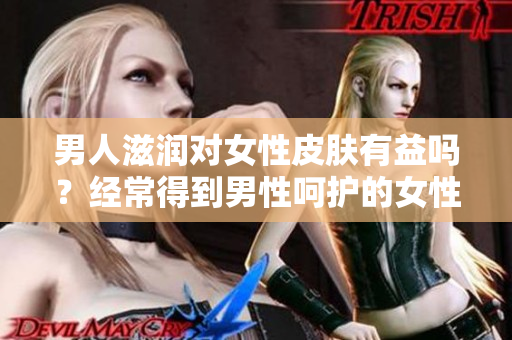 男人滋潤對女性皮膚有益嗎？經(jīng)常得到男性呵護的女性皮膚是否更健康？
