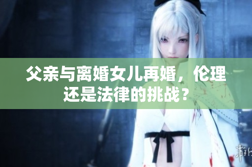 父親與離婚女兒再婚，倫理還是法律的挑戰(zhàn)？