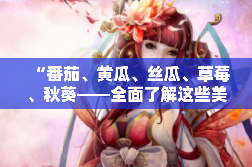 “番茄、黃瓜、絲瓜、草莓、秋葵——全面了解這些美味蔬果的食用與營養(yǎng)價值”