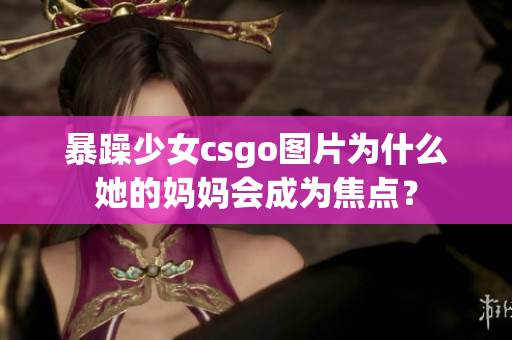 暴躁少女csgo圖片為什么她的媽媽會成為焦點？