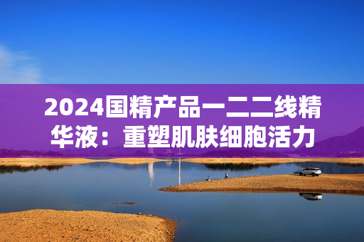 2024國(guó)精產(chǎn)品一二二線精華液：重塑肌膚細(xì)胞活力