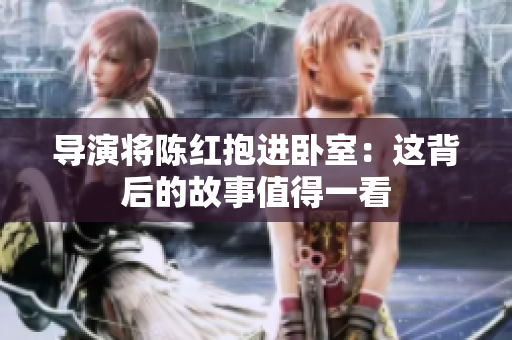 導(dǎo)演將陳紅抱進(jìn)臥室：這背后的故事值得一看