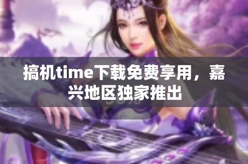 搞機(jī)time下載免費(fèi)享用，嘉興地區(qū)獨(dú)家推出