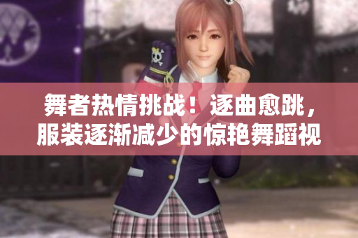 舞者熱情挑戰(zhàn)！逐曲愈跳，服裝逐漸減少的驚艷舞蹈視頻【原創(chuàng)】