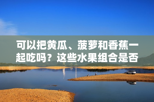 可以把黃瓜、菠蘿和香蕉一起吃嗎？這些水果組合是否健康？