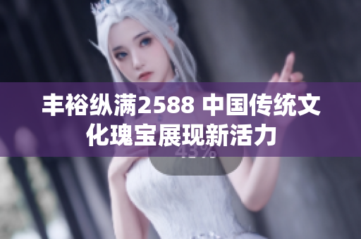 豐?？v滿2588 中國傳統(tǒng)文化瑰寶展現(xiàn)新活力