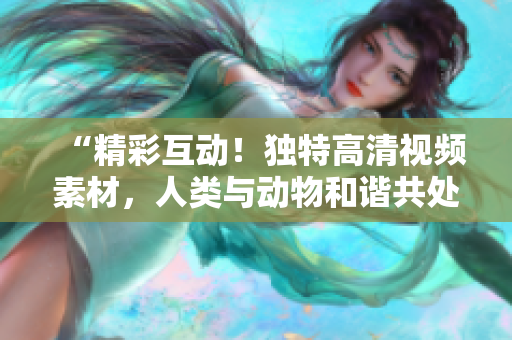 “精彩互動！獨特高清視頻素材，人類與動物和諧共處，引發(fā)共鳴！”