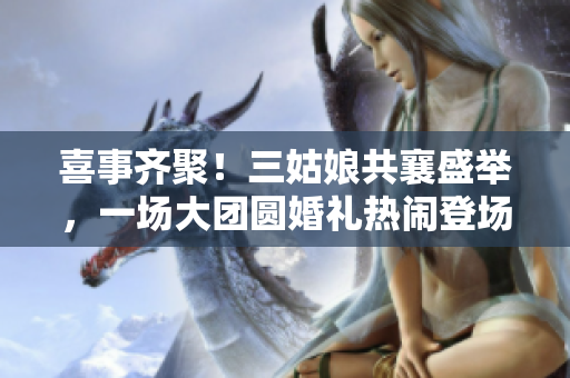 喜事齊聚！三姑娘共襄盛舉，一場(chǎng)大團(tuán)圓婚禮熱鬧登場(chǎng)