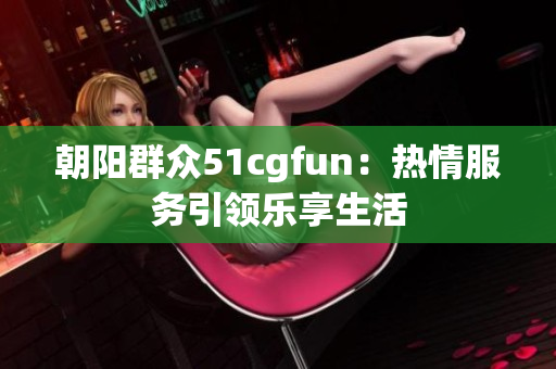 朝陽群眾51cgfun：熱情服務(wù)引領(lǐng)樂享生活
