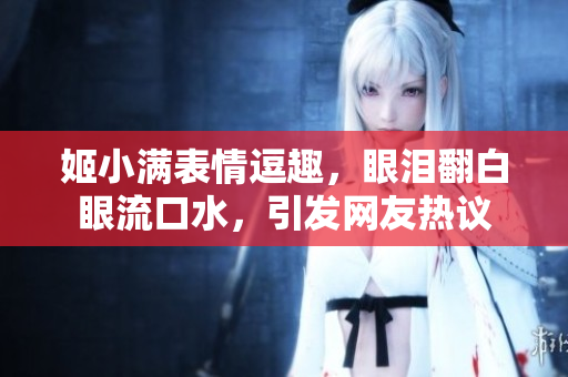姬小滿表情逗趣，眼淚翻白眼流口水，引發(fā)網(wǎng)友熱議