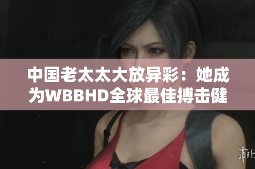 中國老太太大放異彩：她成為WBBHD全球最佳搏擊健身戰(zhàn)士