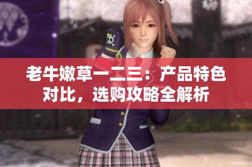 老牛嫩草一二三：產(chǎn)品特色對比，選購攻略全解析