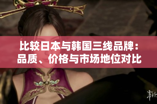比較日本與韓國三線品牌：品質(zhì)、價(jià)格與市場(chǎng)地位對(duì)比