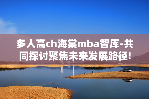 多人高ch海棠mba智庫-共同探討聚焦未來發(fā)展路徑!