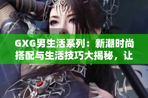 GXG男生活系列：新潮時(shí)尚搭配與生活技巧大揭秘，讓你成為街頭潮流焦點(diǎn)！