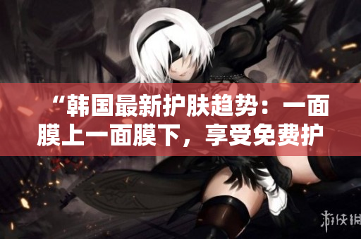 “韓國最新護膚趨勢：一面膜上一面膜下，享受免費護膚新體驗！”