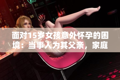 面對15歲女孩意外懷孕的困境：當事人為其父親，家庭和社會如何給予支持與處理建議