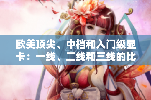 歐美頂尖、中檔和入門(mén)級(jí)顯卡：一線(xiàn)、二線(xiàn)和三線(xiàn)的比較