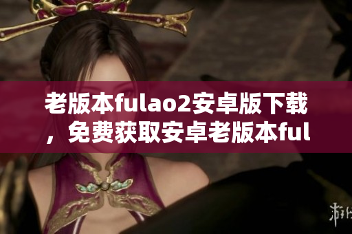 老版本fulao2安卓版下載，免費(fèi)獲取安卓老版本fulao2軟件