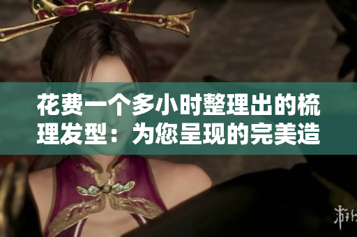 花費(fèi)一個(gè)多小時(shí)整理出的梳理發(fā)型：為您呈現(xiàn)的完美造型