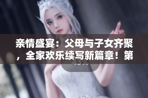 親情盛宴：父母與子女齊聚，全家歡樂續(xù)寫新篇章！第14期
