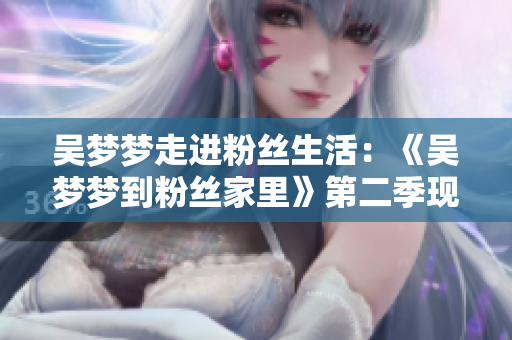 吳夢(mèng)夢(mèng)走進(jìn)粉絲生活：《吳夢(mèng)夢(mèng)到粉絲家里》第二季現(xiàn)已上線，敬請(qǐng)觀賞！