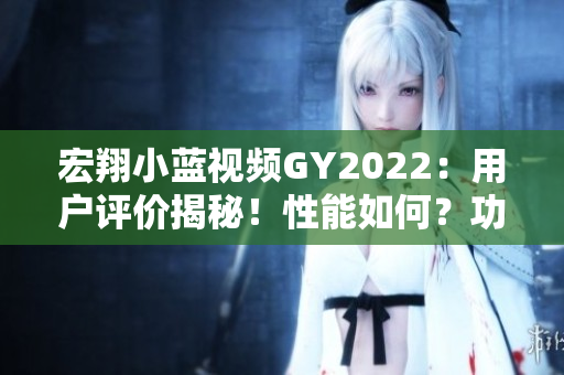 宏翔小藍(lán)視頻GY2022：用戶評價(jià)揭秘！性能如何？功能有何優(yōu)勢？