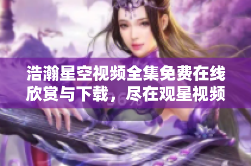 浩瀚星空視頻全集免費(fèi)在線欣賞與下載，盡在觀星視頻庫